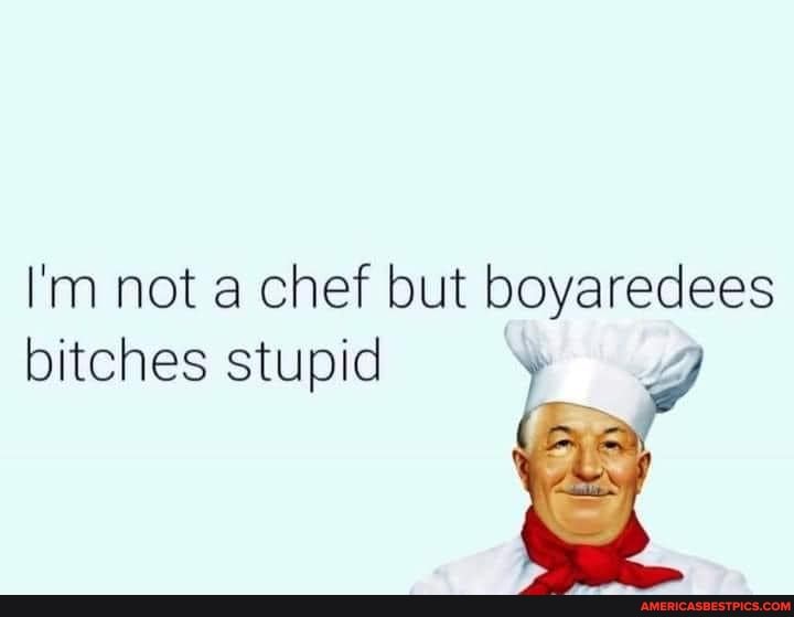 I'm not a chef but boyaredees bitches stupid