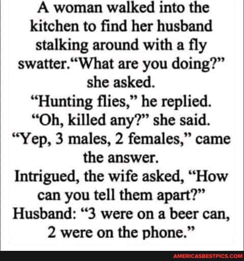 A woman walked into the kitchen to find her husband stalking around with a fly swatter.''What are you doing?" she asked.
"Hunting flies," he replied.
"Oh, killed any?" she said.
"Yep, 3 males, 2 females," came the answer.
Intrigued, the wife asked, "How can you tell them apart?"
Husband: "3 were on a beer can,
2 were on the phone."
