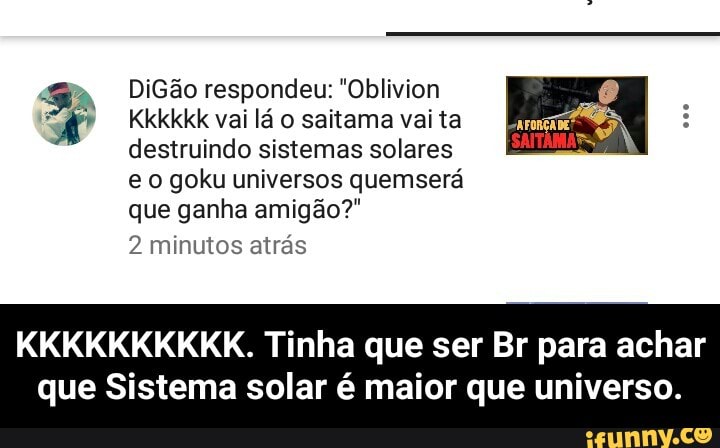 Ga DiGão respondeu: "Oblivion
A Kkkkkk vailáo saitamavaita Era
destruindo sistemas solares
e o goku universos quemserá
que ganha amigão?"
EN
KKKKKKKKKK. Tinha que ser Br para achar
que Sistema solar é maior que universo. - KKKKKKKKKK. Tinha que ser Br para achar que Sistema solar é maior que universo.