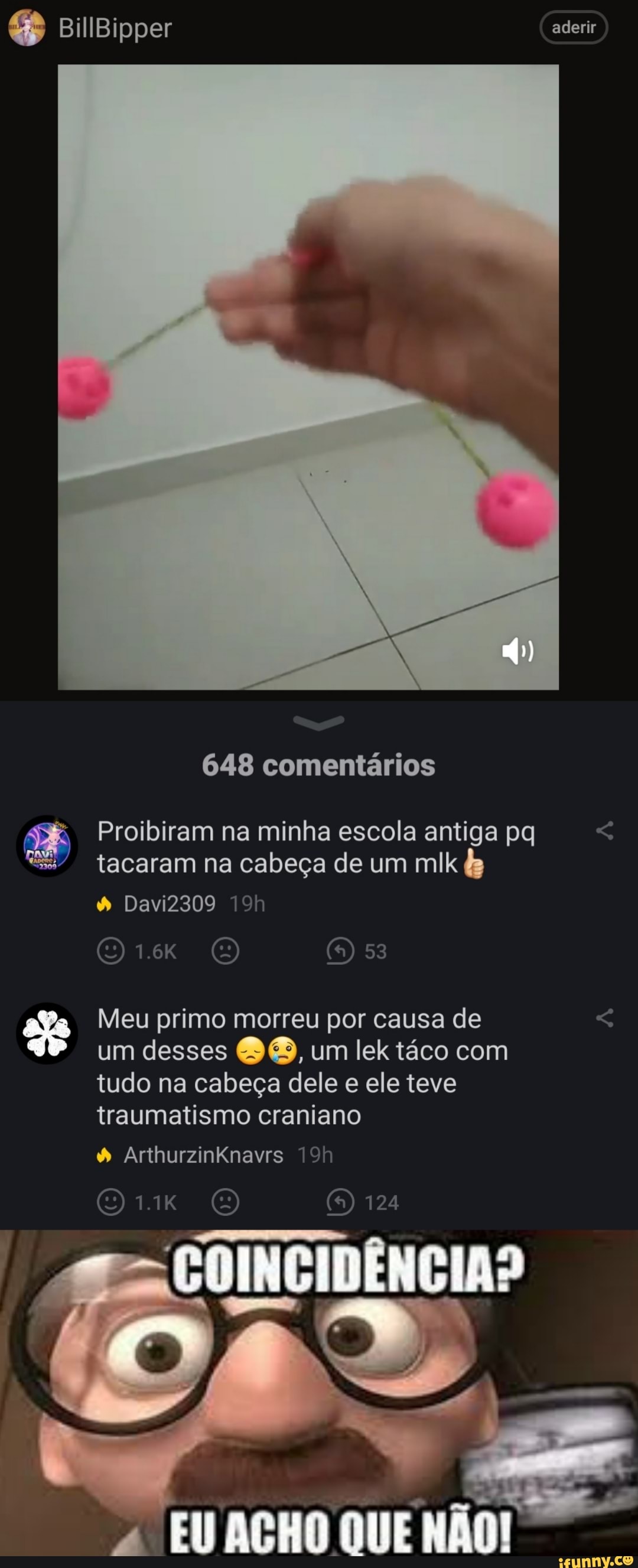 BillBipper aderir
648 comentários
Proibiram na minha escola antiga pq < tacaram na cabeça de um mlk &
53
Davi2309
1.6K
Meu primo morreu por causa de < um desses um lektáco com tudo na cabeça dele e ele teve traumatismo craniano
" ArthurzinKnavrs
124
COINCIDÊNCIA?
EU AÇHO QUE NÃO!