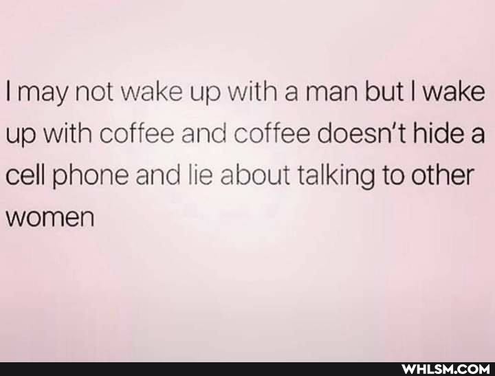 may not wake up with a man but wake up with coffee and coffee doesn't hide a cell phone and lie about talking to other women
