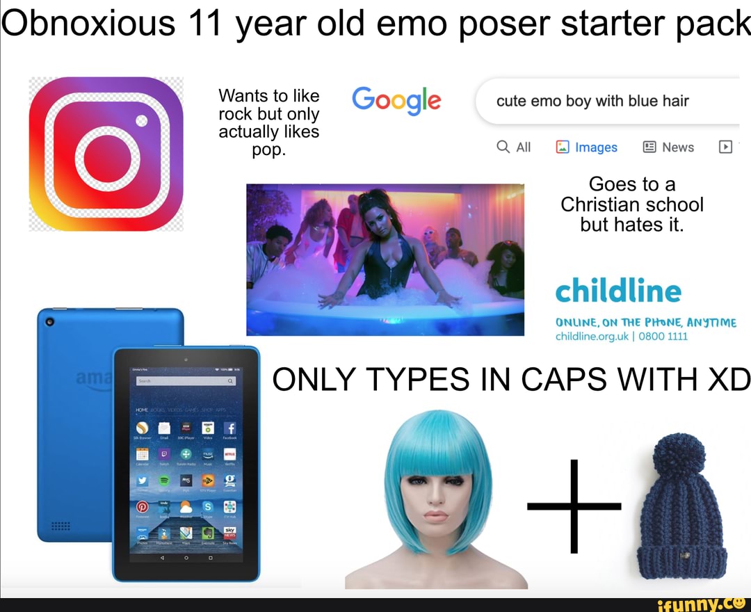 Obnoxious 11 year old emo poser starter pack
Wants to like (Go gle cute emo boy with blue hair rock but only actually likes
Q All Images News
Goes to a
Christian school but hates it.
childline
ONUINE, ON THE PHONE, ANYTIME childline.org.uk I O800 1111
ONLY TYPES IN CAPS WITH XD