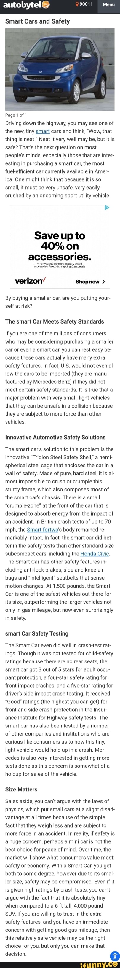 9001 Menu
autobytelG
Smart Cars and Safety
Page 1 of 1
Driving down the highway, you may see one of the new, tiny smart cars and think, "Wow, that thing is neat!" Neat it very well may be, but it is safe? That's the next question on most people's minds, especially those that are inter- esting in purchasing a smart car, the most fuel-efficient car currently available in Amer- ica. One might think that because it is so small, it must be very unsafe, very easily crushed by an oncoming sport utility vehicle.
Save up to
40% on accessories.
verizon' Shopnow >
By buying a smaller car, are you putting your- self at risk?
The smart Car Meets Safety Standards
If you are one of the millions of consumers who may be considering purchasing a smaller car or even a smart car, you can rest easy be- cause these cars actually have many extra safety features. In fact, US would not even al- low the cars to be imported (they are manu- factured by Mercedes-Benz) if they did not meet certain safety standards. It is true that a major problem with very small, light vehicles that they can be unsafe in a collision because they are subject to more force than other vehicles.
Innovative Automotive Safety Solutions
The smart car's solution to this problem is the innovative "Tridion Steel Safety Shell" a hem- spherical steel cage that encloses the car ina wall of safety. Made of pure, hard steel, it is al- most impossible to crush or crumple this sturdy frame, which also composes most of the smart car's chassis. There is a small
"crumple-zone" at the front of the car that is designed to absorb energy from the impact of an accident. In British crash-tests of up to 70 mph, the Smart fortwo's body remained re- markably intact. In fact, the smart car did bet- ter in the safety tests than other standard-size subcompact cars, including the Honda Civic.
The Smart Car has other safety features in- cluding anti-lock brakes, side and knee air bags and "intelligent" seatbelts that sense motion changes. At 1,500 pounds, the Smart
Car is one of the safest vehicles out there for its size, outperforming the larger vehicles not only in gas mileage, but now even surprisingly in safety.
smart Car Safety Testing
The Smart Car even did well in crash-test rat- ings. Though it was not tested for child-safety ratings because there are no rear seats, the smart car got 3 out of 5 stars for adult occu- pant protection, a four-star safety rating for front impact crashes, and a five-star rating for driver's side impact crash testing. It received
"Good" ratings (the highest you can get) for front and side crash protection in the Insur- ance Institute for Highway safety tests. The smart car has also been tested by a number of other companies and institutions who are curious like consumers as to how this tiny, light vehicle would hold up in a crash. Mer- cedes is also very interested in getting more tests done as this concern is somewhat of a holdup for sales of the vehicle.
Size Matters
Sales aside, you can't argue with the laws of physics, which put small cars at a slight disad- vantage at all times because of the simple fact that they weigh less and are subject to more force in an accident. In reality, if safety is a huge concern, perhaps a mini car is not the best choice for peace of mind. Over time, the market will show what consumers value most: safety or economy. With a Smart Car, you get both to some degree, however due to its smal- let size, safety may be compromised. Even if it is given high ratings by crash tests, you can't argue with the fact that it is absolutely tiny when compared to a 6 ft tall, 4,000 pound
SUV. If you are willing to trust in the extra safety features, and you have an immediate concern with getting good gas mileage, then this relatively safe vehicle may be the right choice for you, but only you can make that
decision.