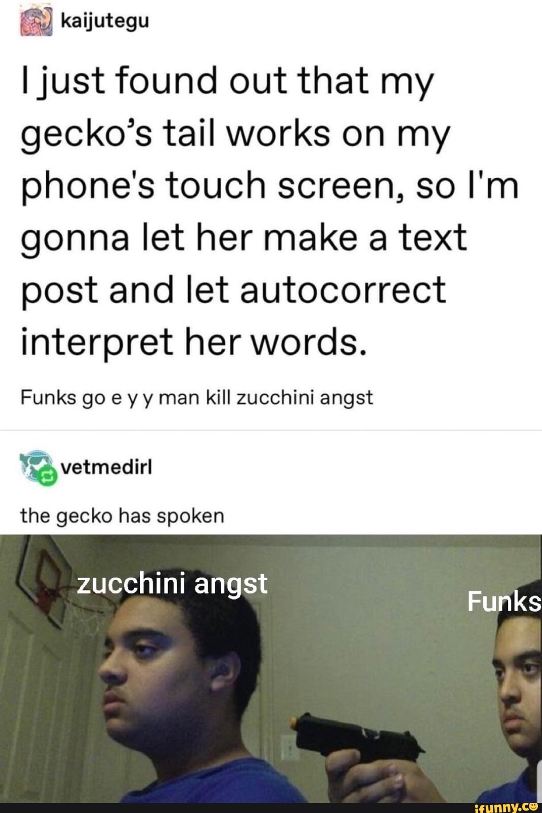 I just found out that my
gecko's tail works on my
phone's touch screen, so I'm
gonna let her make a text
post and let autocorrect
interpret her words.
Funks go ey y man kill zucchini angst
"3 vetmedirl
the gecko has spoken
zucchini angst
