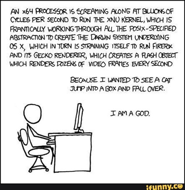 AN PROCESZOR SCREAMING ALONG AT BLUIONS OF CYCLES PER SECOND To RON THE XNU KERNEL, WHICH FRANTICALLY WORKING THROUGH ALL THE POSIX-SPECIFED ARSTRACTION To CREATE THE DARWIN SYSTEM UNDERLYING
05 X, WHICH IN-TURN IS STRAINING ITSELF RUN FIREROX AND GECKO RENDERER, WHICH CREATES A FLAGH OBTECT WHICH RENDERS DOZENS OF VIDEO FRANES EVERY SECOND
C) AMA GOD.