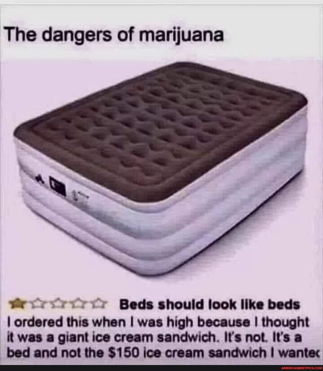 The dangers of marijuana
Beds should look like beds
I ordered this when I was high because I thought
it was a giant ice cream sandwich. It's not. It's a
_bed bed and not the $150 ice cream sandwich I wantec