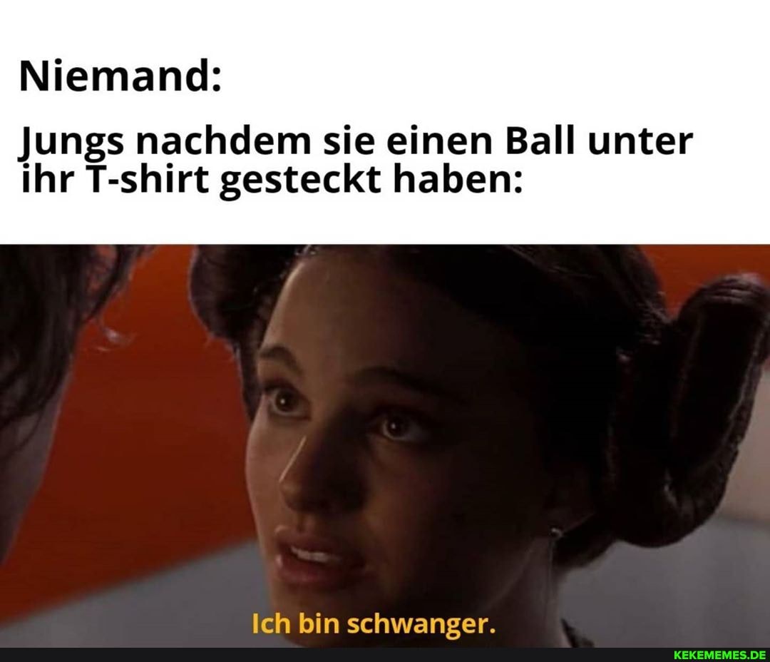 Niemand:
Jungs nachdem sie einen Ball unter ihr T-shirt gesteckt haben:
Ich bin schwaneer.