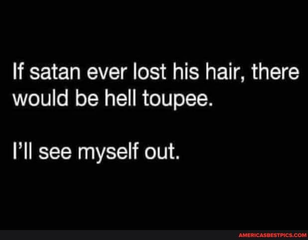 If satan ever lost his hair, there would be hell toupee.
see myself out.
