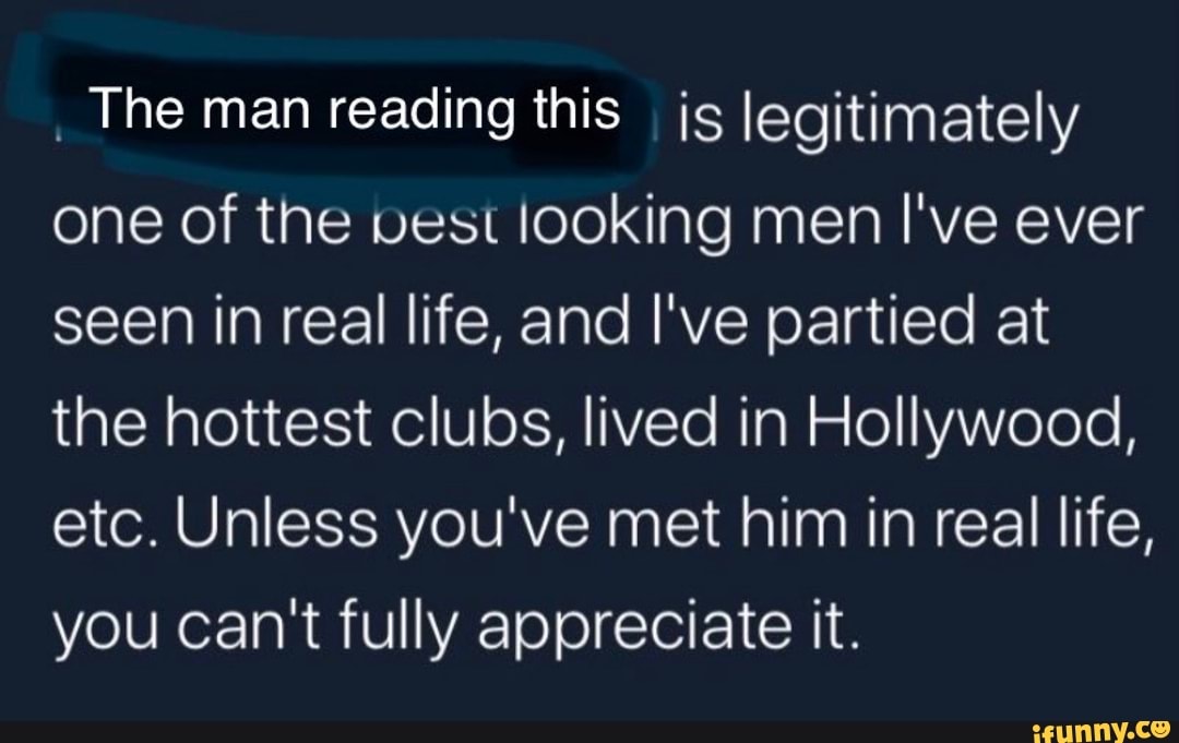 The man reading this js legitimately
one of the vest looking men I've ever
seen in real life, and I've partied at
the hottest clubs, lived in Hollywood,
etc. Unless you've met him in real life,
you can't fully appreciate it.