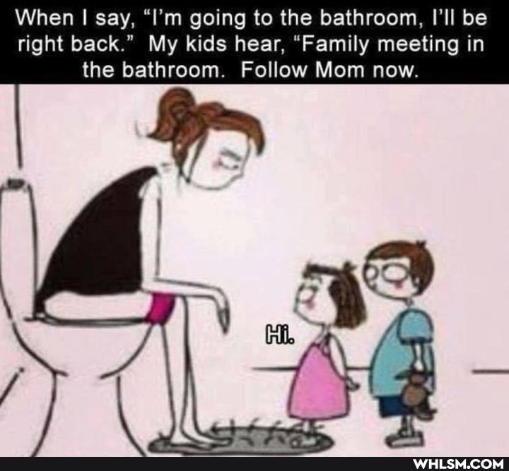 When I say, "I'm going to the bathroom, I'll be right back." My kids hear, "Family meeting in the bathroom. Follow Mom now.