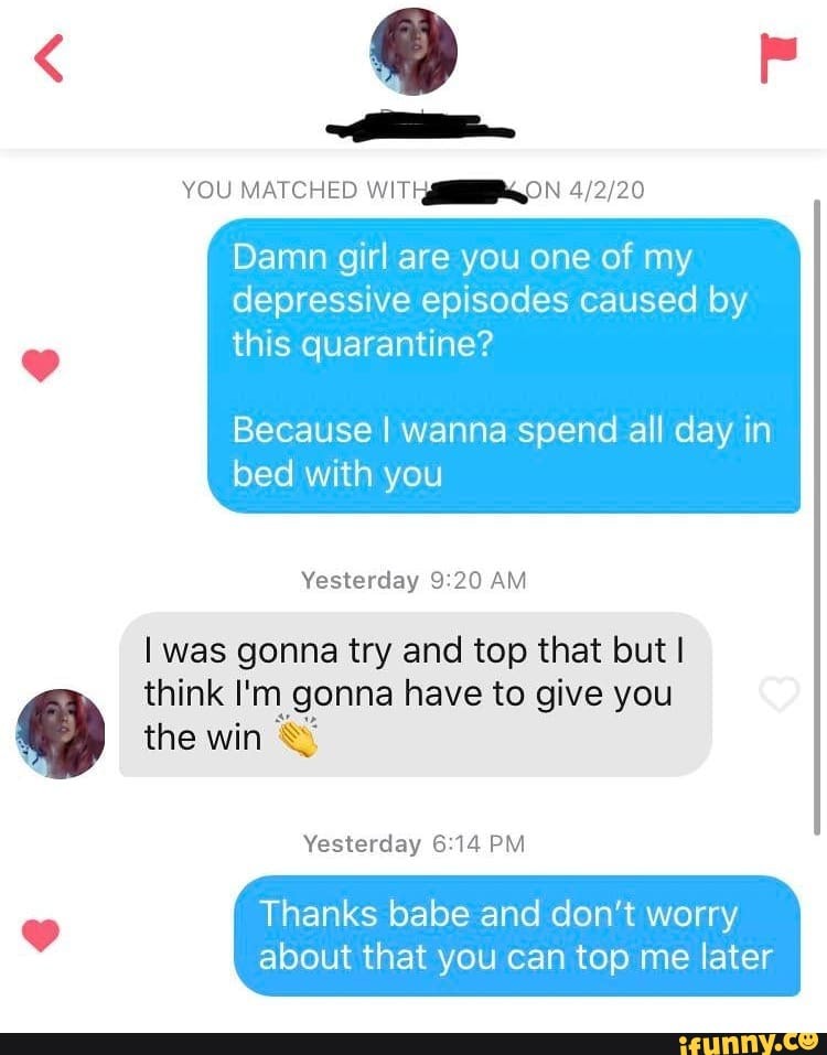 YOU MATCHED WITHARGON 4/2/20
Damn girl are you one of my
depressive episodes caused by
this quarantine?
Because I wanna spend all day in
bed with you
Yesterday 9:20 AM
I was gonna try and top that but I
think I'm gonna have to give you 5% the win Sº
Yesterday 6:14 PM
o
Thanks babe and don't worry
about that you can top me later