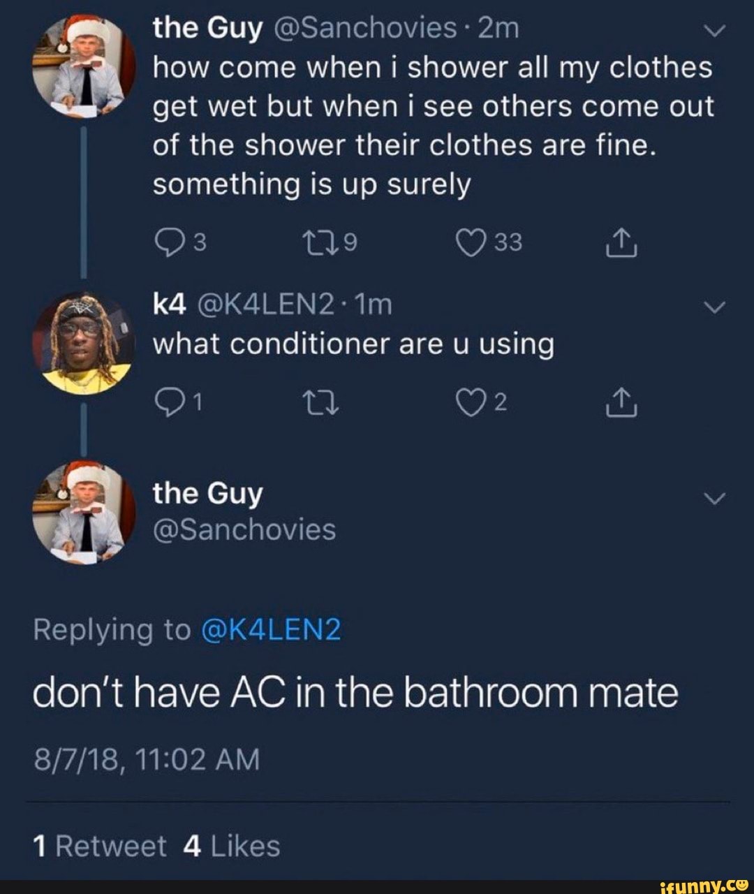 how come when i shower all my clothes
get wet but when i see others come out
of the shower their clothes are fine.
something is up surely
what conditioner are u using
don't have AC in the bathroom mate