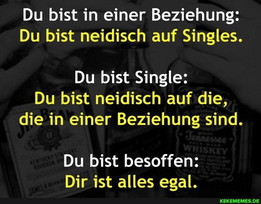 Du bist in einer Beziehung:
Du bist neidisch auf Singles.
Du bist Single:
Du bist neidisch auf die, die in einer Beziehung sind.
Du bist besoffen:
Dir ist alles egal.