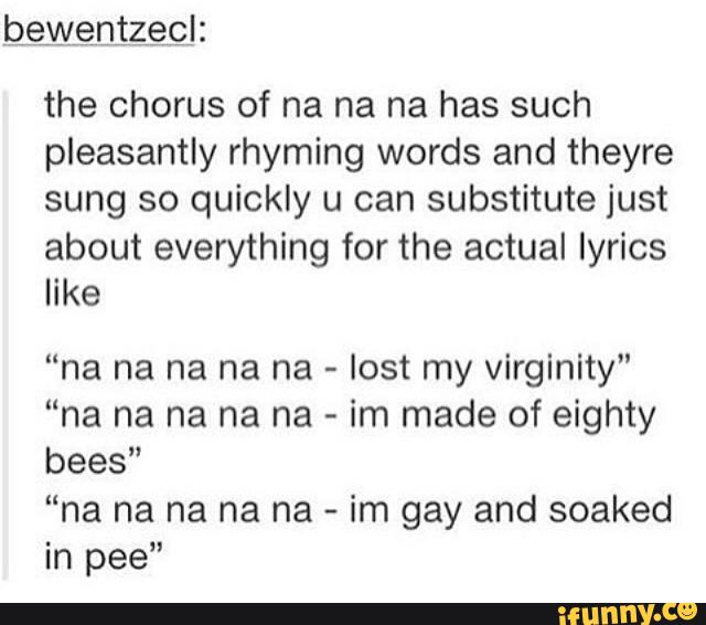 the chorus of na na na has such
pleasantly rhyming words and theyre
sung so quickly u can substitute just
about everything for the actual lyrics
like
“na na na na na -
lost my virginity"
“na na na na na -
im made of eighty
bees”
“na na na na na -
im gay and soaked
in pee"