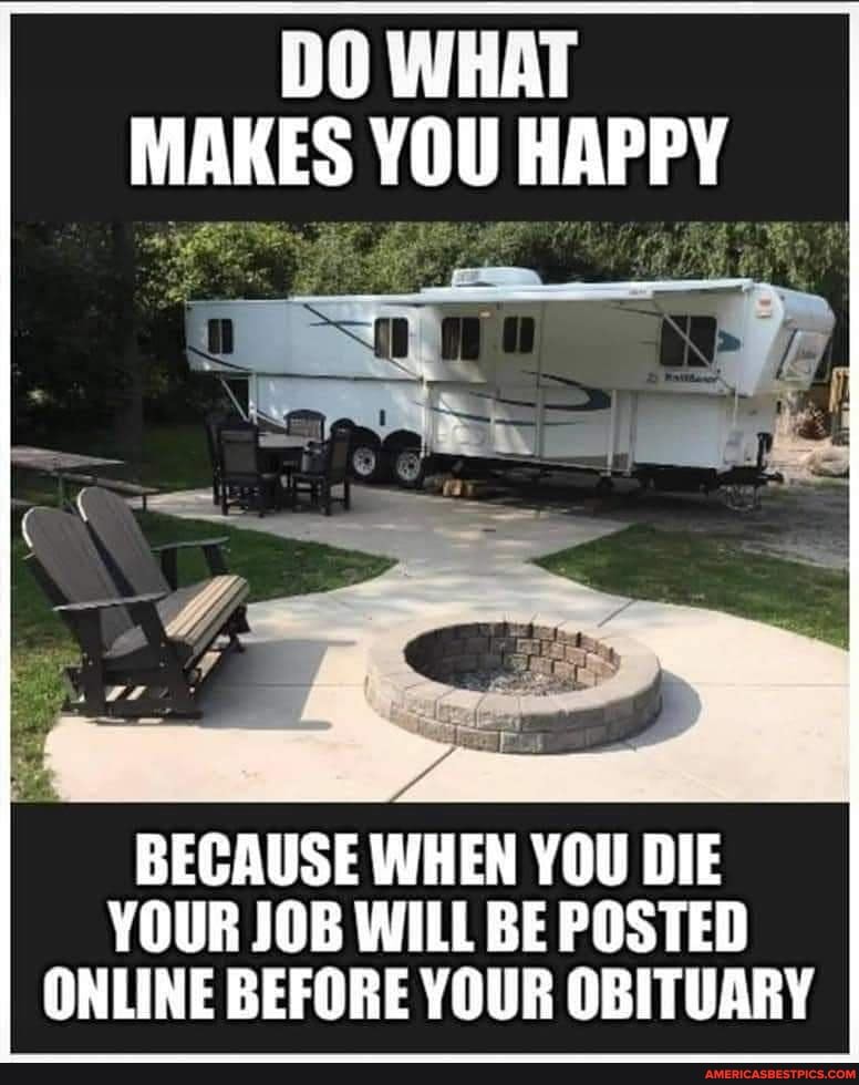 DO WHAT MAKES YOU HAPPY
BECAUSE WHEN YOU DIE YOUR JOB WILL BE POSTED ONLINE BEFORE YOUR OBITUARY
