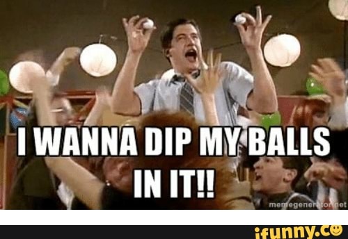 I WANNA DIP MY BALLS IN IT - iFunny