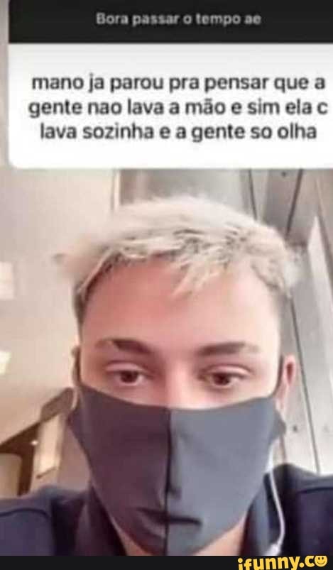 mano ja parou pra pensar que a
gente não lava a mão sim ela lava sozinha a gente so olha