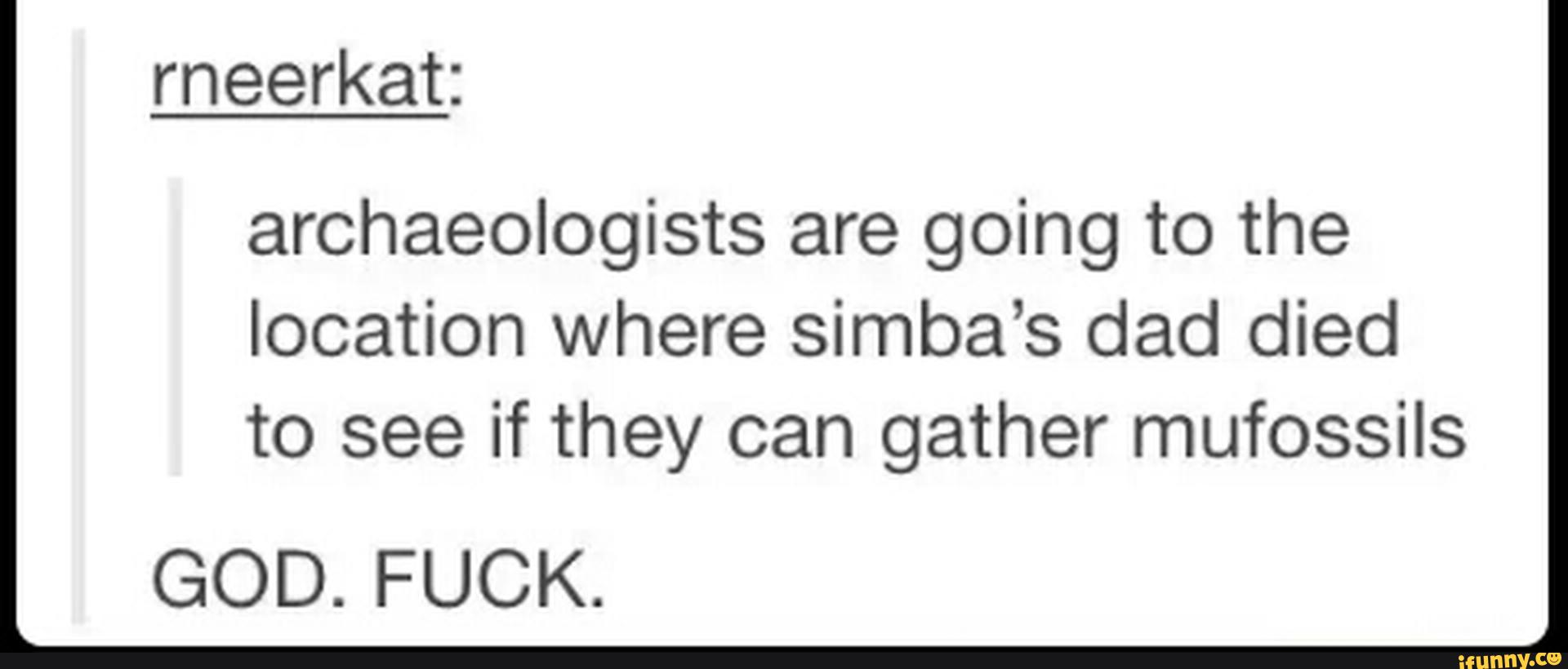 archaeologists are going to the
location where simba’s dad died
to see if they can gather mufossils
GOD. FUCK.