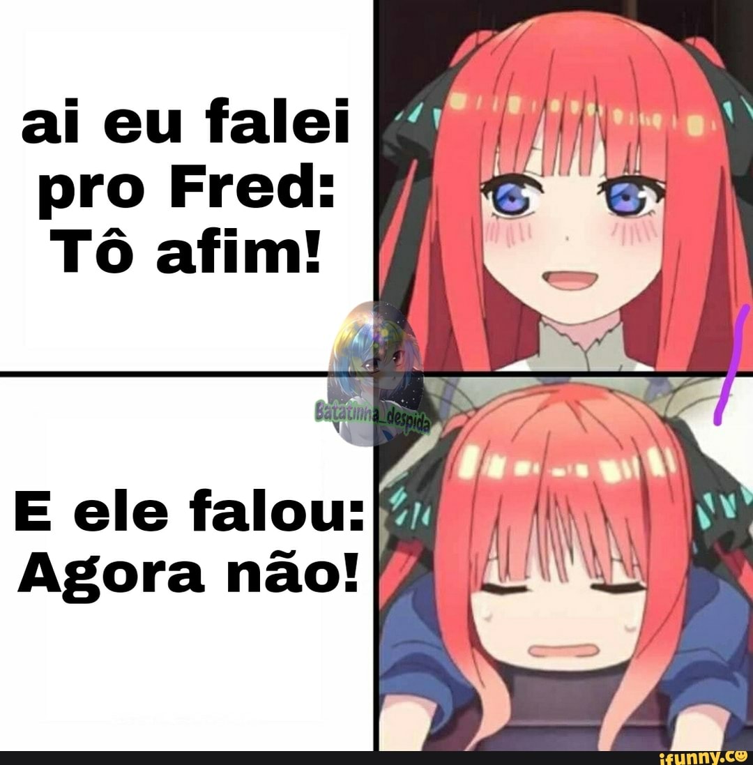 ai eu falei pro Fred:
Tô afim!
E ele falou:
Agora não!