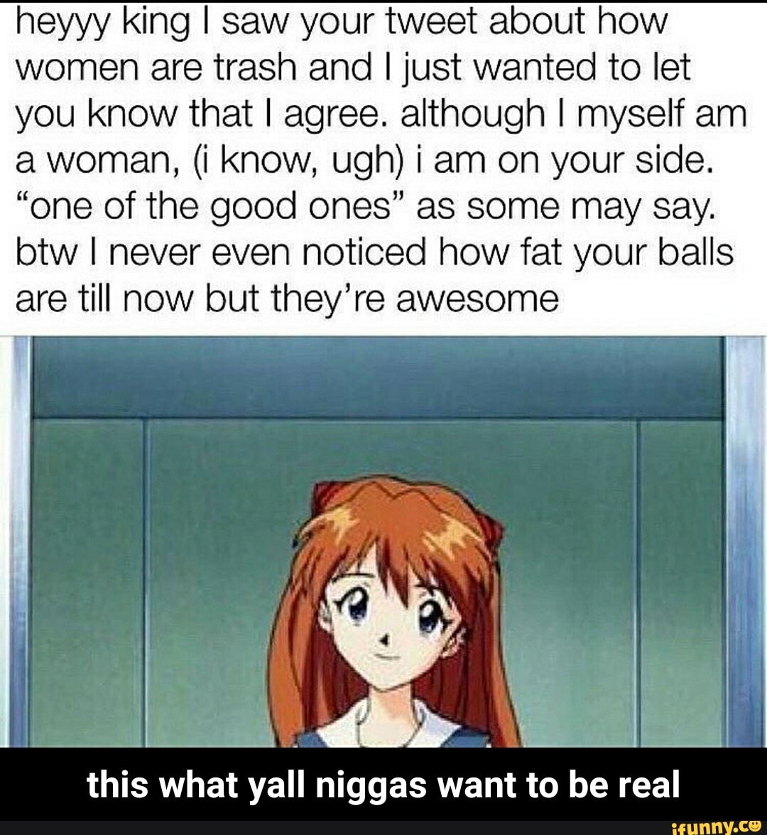 heyyy king I saw your tweet about how
women are trash and I just wanted to let
you know that I agree. although I myself am
a woman, (i Know, ugh) iam on your side.
"one of the good ones" as some may Say.
btw I never even noticed how fat your balls
are till now but they're awesome
this what yall niggas want to be real - this what yall niggas want to be real