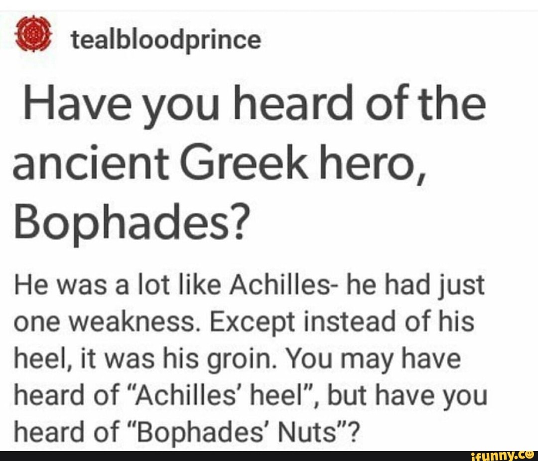 Have you heard of the ancient Greek hero,
Bophades?
He was a lot like Achilles- he had just one weakness. Except instead of his heel, it was his groin. You may have heard of "Achilles' heel", but have you heard of "Bophades' Nuts"?
