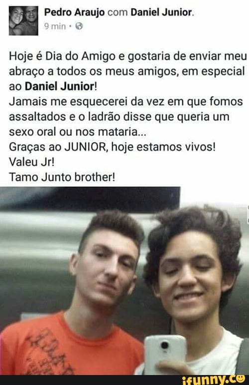 8º Pedro Araujo com Daniel Junior.
Hoje é Dia do Amigo e gostaria de enviar meu
abraço a todos os meus amigos, em especial
ao Daniel Junior!
Jamais me esquecerei da vez em que fomos
assaltados e o ladrão disse que queria um
sexo oral ou nos mataria...
Graças ao JUNIOR, hoje estamos vivos!
Valeu Jr!
Tamo Junto brother!