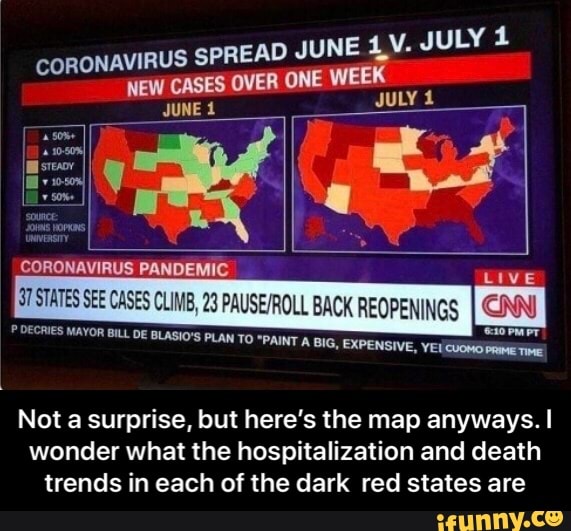 VIRUS SPREAD JUNE 1,
CORON AW CASES OVER ONE WEEK
JUNE É
JULY 1
E
ye
E pi
CORONAVIRUS PANDEMIC
Live
ST STATES SEE CASES CLIMB, 23 PAUSE/ROLL BACK REOPENINGS
I
CNN) DECRIES MAYOR BILL DE BLASIO'S PLAN TO "PAINT A BIG, o
pal
Not a surprise, but here's the map anyways. I
wonder what the hospitalization and death
trends in each of the dark red states are - Not a surprise, but here’s the map anyways. I wonder what the hospitalization and death trends in each of the dark red states are
