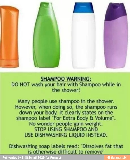 SHAMPOO WARNING:
DO NOT wash your
A with Shampoo while in
the shower!
Many people use shampoo in the shower.
However, when doing so, the shampoo runs
down
your body. EOS
shampoo label "For Extra Body € Volume".
No wonder gain wei:
STOP USING AN
USE DISHWASHING LIQUID INSTEAD.
penis soap labels read: "Dissolves fat that
is otherwise difficult to remove"