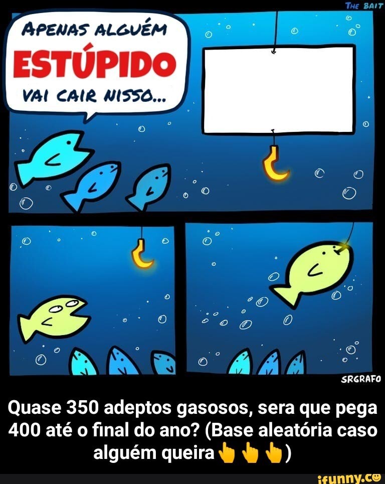 APENAS ALGUÉM
ESTÚPIDO
VAI CAIR NISSO...
SRGRAFO
Quase 350 adeptos gasosos, sera que pega
400 até o final do ano? (Base aleatória caso
alguém queira dy by) - Quase 350 adeptos gasosos, sera que pega 400 até o final do ano? (Base aleatória caso alguém queira👆👆👆)