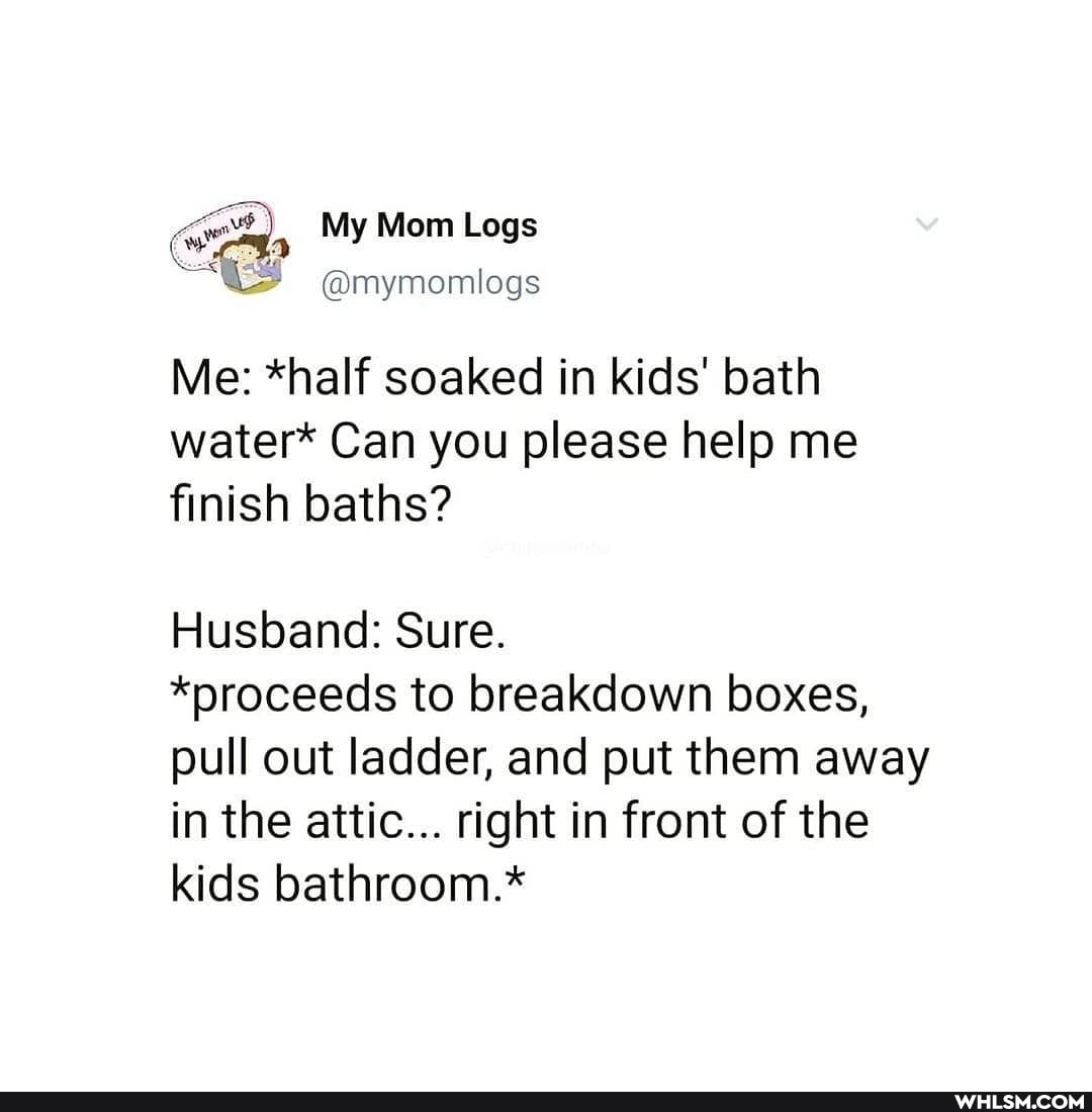 My Mom Logs
@mymomlogs
Me: *half soaked in kids' bath water* Can you please help me finish baths?
Husband: Sure.
*proceeds to breakdown boxes, pull out ladder, and put them away in the attic... right in front of the kids bathroom.*