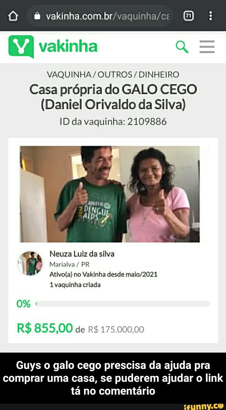 vakinhacombr
vakinha
VAQUINHA/ OUTROS / DINHEIRO
Casa própria do GALO CEGO
(Daniel Orivaldo da Silva)
ID da vaquinha: 2109886
Neuza Luiz da silva
Marialva / PR no Valsinha desde
1 vaquinha criada
0%
R$ 855,00 de R$ 175.000,00
Guys galo cego prescisa da ajuda pra
comprar uma casa, se puderem ajudar o link tá no comentário - Guys o galo cego prescisa da ajuda pra comprar uma casa, se puderem ajudar o link tá no comentário