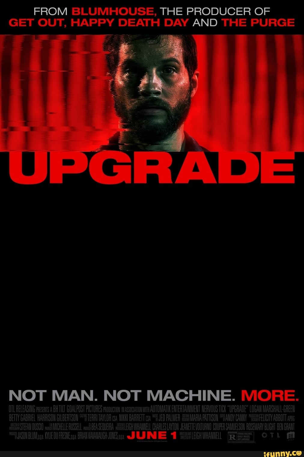 FROM BLUMHOUSE, THE PRODUCER OF GET OUT, HAPPY DEATH DAY AND THE PURGE
NOT MAN. NOT MACHINE. IVIORE.
OTL RELEASING URES pooucron socon AUTOMATIK ENTERTAINMENT NERVOUS TICk "UPGRADE" LOGAUVARSHAL HARRISON GILBERTSON TERRITAVLOR MIKK! BARRETT "JED PALMER MARIA PATTISON SANDY CANMY "FELICITY ABBOTT SWMICHELLE RUSSELL BEASEQUERA CHARLES LAYTON Jt VOUTURNO COUFER