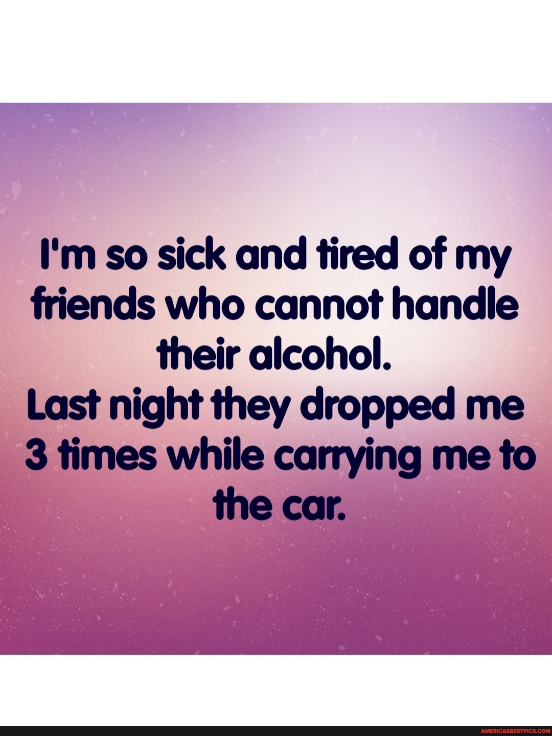 I'm so sick and tired of my friends who cannot handle their alcohol.
Last night they dropped me
3 times while carrying me to the car.