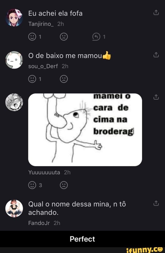 Eu achei ela fofa
Tanjirino.
O de baixo me mamoucy sou Derf
de na
Yuuuuuuuta h
Qual o nome dessa mina, n tô achando.
FandoJr
Perfect - Perfect