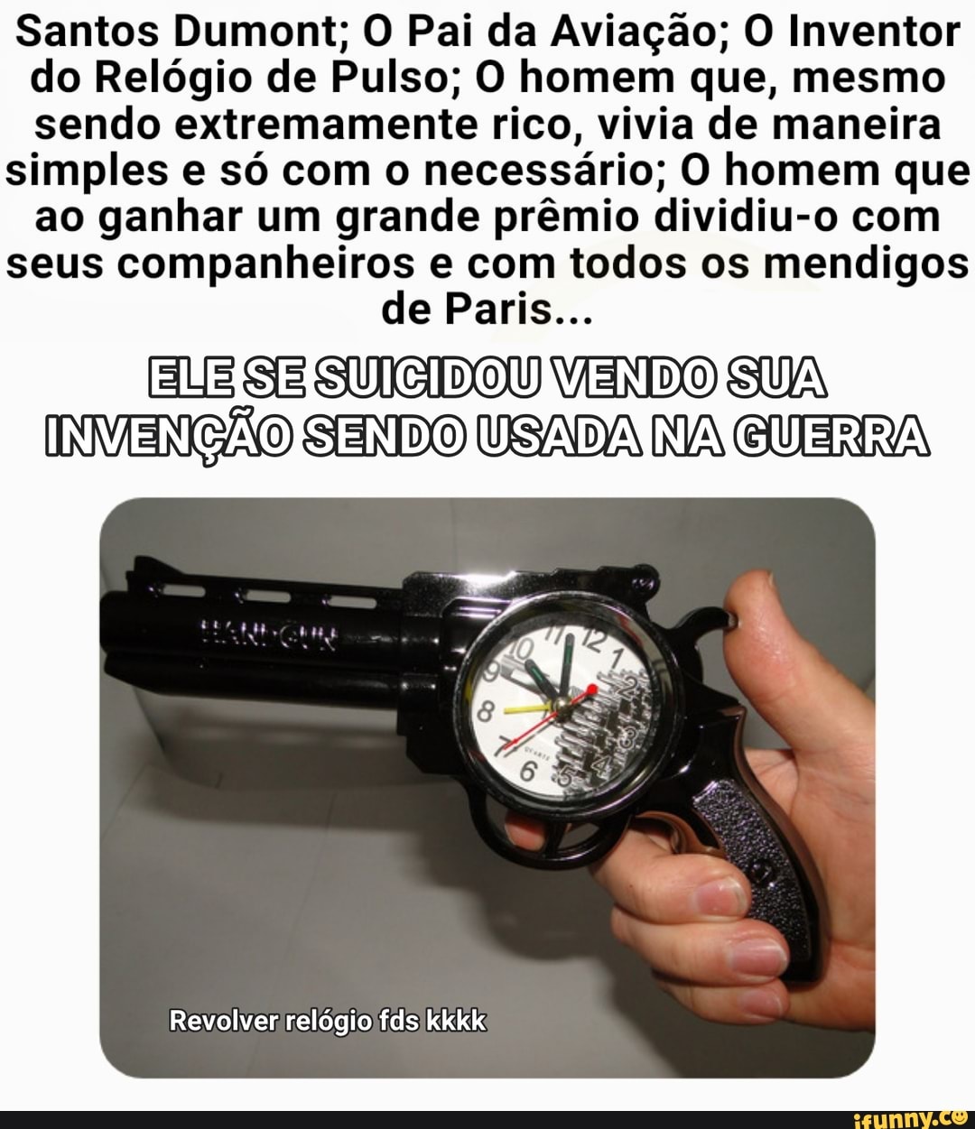 Santos Dumont; O Pai da Aviação; O Inventor do Relógio de Pulso; O homem que, mesmo sendo extremamente rico, vivia de maneira
simples e só com o necessário; O homem que ao ganhar um grande prêmio dividiu-o com
seus companheiros e com todos os mendigos
de Paris...
ELE SE SUCIDOU VENDO SUA INVENÇÃO SENDO USADA NA GUERRA
Revolver relógio fds kkkk