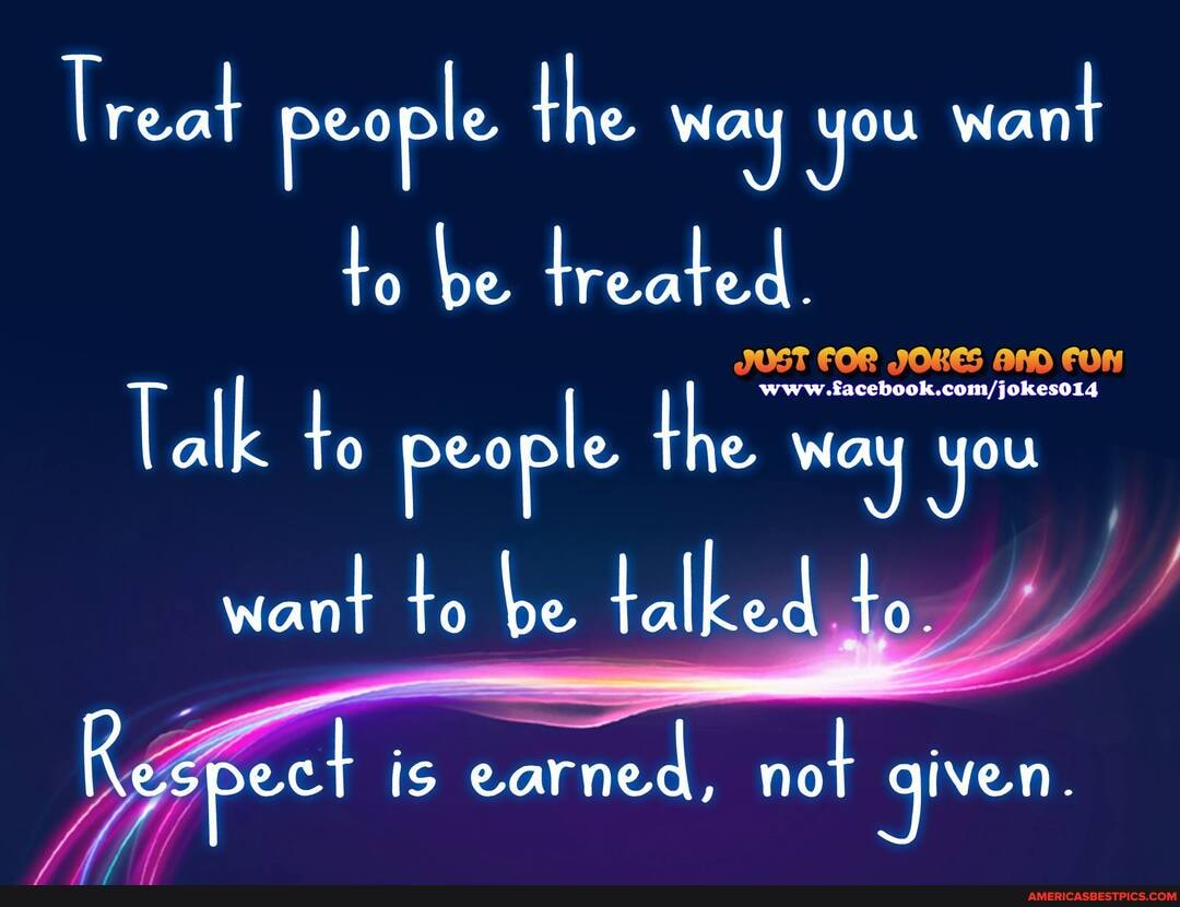 lreat people the way you want to be treated.
Talk to people the way you
want to be talked to.
Respect IS is earned, not given.