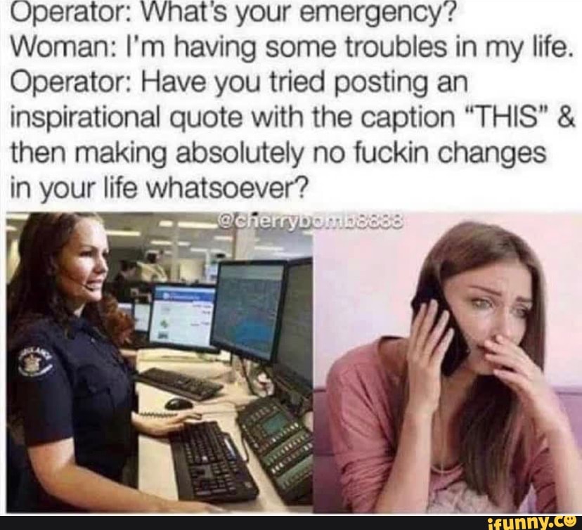 Operator: VVhat's your emergency?
Woman: I'm having some troubles in my life.
Operator: Have you tried posting an inspirational quote with the caption "THIS" & then making absolutely no fuckin changes in your life whatsoever?
en
