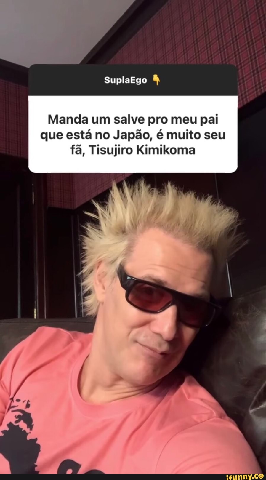 Manda um salve pro meu pai que está no Japão, é muito seu fã, Tisujiro Kimikoma