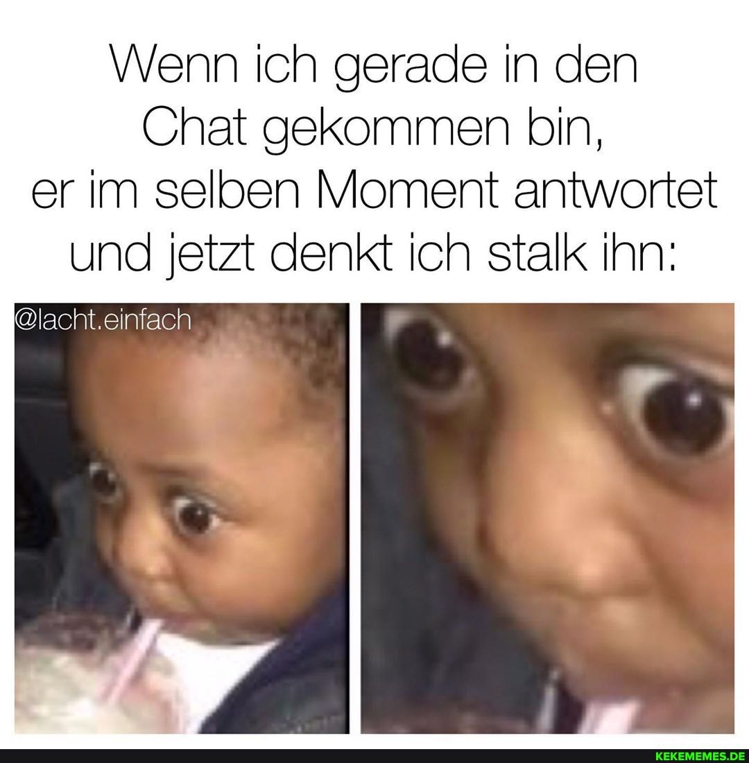 Wenn ich gerade in den
Chat gekommen bin, er im selben Moment antwortet und jetzt denkt ich stalk ihn:
@lacht.einfach