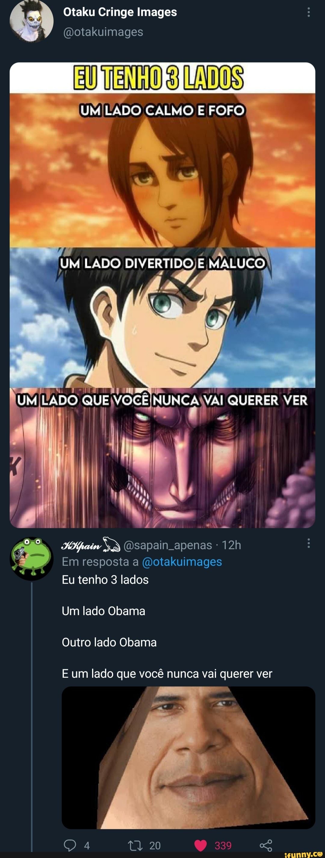 Otaku Cringe Images
(Dotakuimages
DOS
UM LADO CALMO E FOFO
LADO DIVERTIDO E MALUCO
ES
UM LADO QUE VOCÊ NUNCA QUERER VER
(Dsapain apenas
Em resposta (Dotakuimages
Eu tenho 3 lados
Um lado Obama
Outro lado Obama
E um lado que você nunca vai querer ver
20 339
