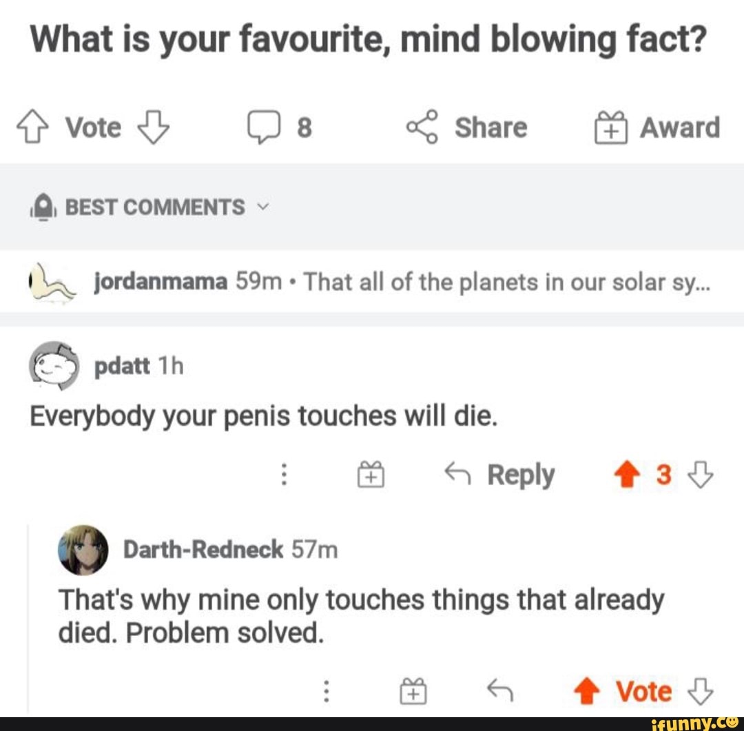What is your favourite, mind blowing fact?
vote Os Share Award
(Q, BEST COMMENTS
jordanmama Sm That all of the planets in our solar sy...
Everybody your penis touches will die.
Reply #3
That's why mine only touches things that already died. Problem solved.
Vote