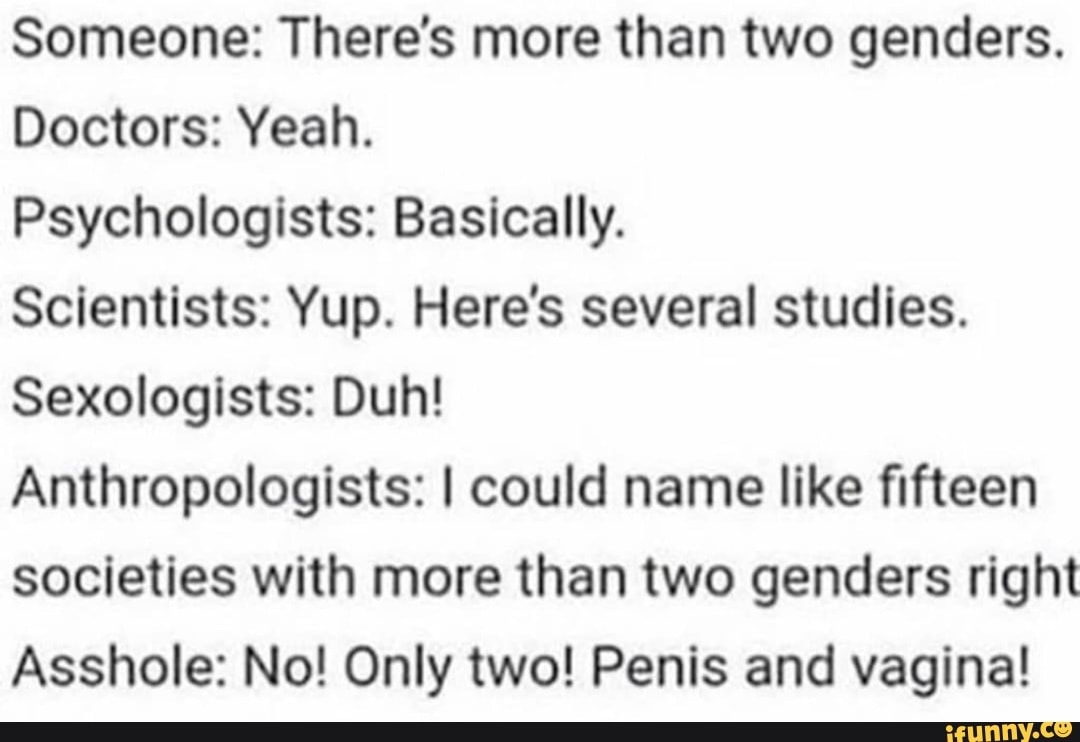 Someone: There's more than two genders.
Doctors: Yeah.
Psychologists: Basically.
Scientists: Yup. Here's several studies.
Sexologists: Duh!
Anthropologists: I could name like fifteen societies with more than two genders right
Asshole: No! Only two! Penis and vagina!