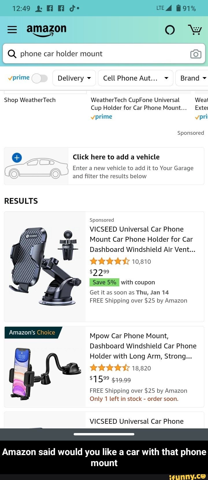 1249 d- UTE 91%
= amazon OO ww
I Q phone car holder mount
prime Delivery CellPhone Aut... Brand
Shop WeatherTech WeatherTech CupFone Universal Weal
Cup Holder for Car Phone Mount Extet prime po
Sponsored
Click here to add a vehicle
Enter a new vehicle to add it to Your Garage and filter the results below
RESULTS
Sponsored
VICSEED Universal Car Phone
Mount Car Phone Holder for Car
Dashboard Windshield Air Vent...
10,810
$2299
Save 5% with coupon
Get it as soon as Thu, Jan 14
FREE Shipping over $25 by Amazon
Mpow Car Phone Mount,
Dashboard Windshield Car Phone
Holder with Long Arm, Strong...
18,820
$1599 $19.99
FREE Shipping over $25 by Amazon
Only 1 left in stock - order soon.
VICSEED Universal Car Phone
Amazon said would you like a car with that phone mount - Amazon said would you like a car with that phone mount