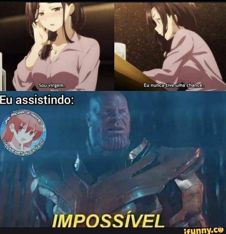Sou virgem.
Eu
Eu assistindo:
IMPOSSÍVEL