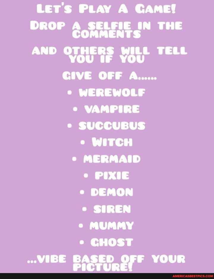 Let's PLay A Game!
DROP A SELFIE IN THE COMMENTS AND OTHERS WILL TELL YOU IF YOU CIVE OFF A......
WEREWOLF VAMPIRE SUCCUBUS WITCH MERMAID PIXIE DEMON SIREN MUMMY CHOST
..VIBE BASED OFF YOUR