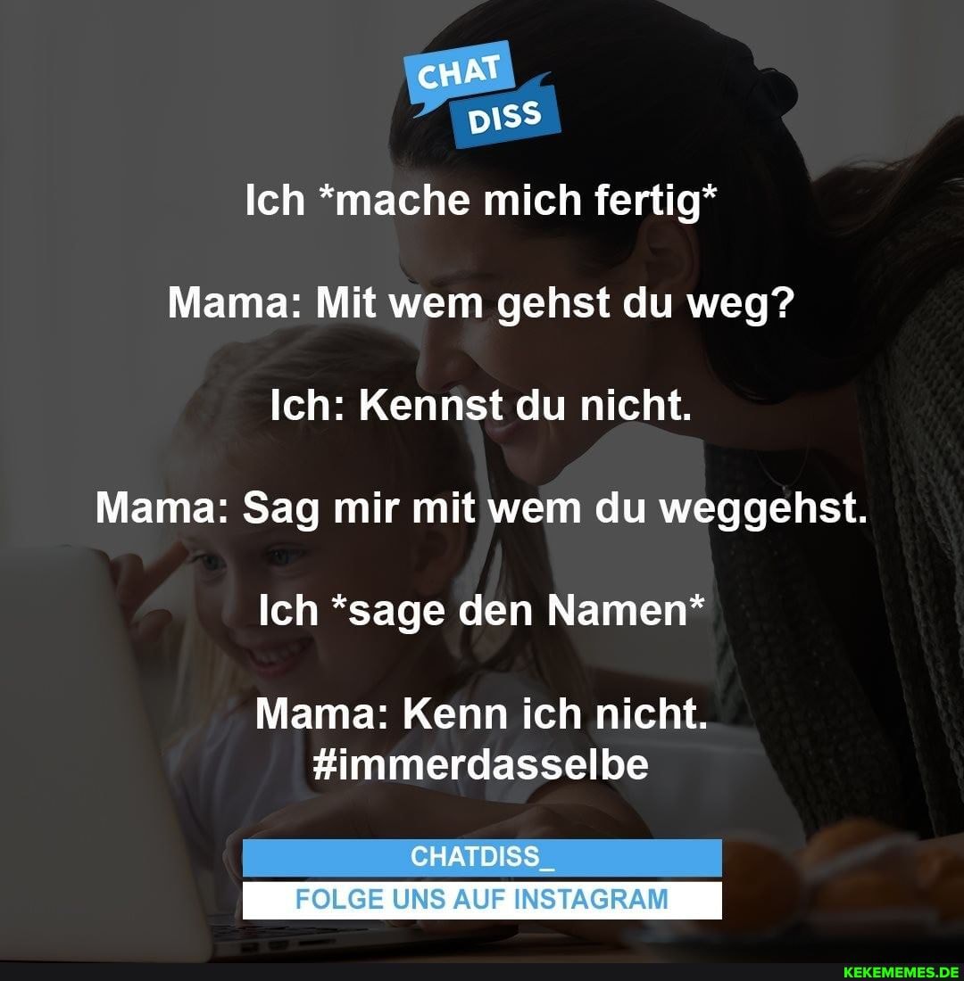 IN
cHAT
Ich *mache mich fertig*
Mama: Mit wem gehst du weg?
Ich: Kennst du nicht.
Mama: Sag mir mit wem du weggehst.
Ich *sage den Namen*
Mama: Kenn ich nicht.
#Zimmerdasselbe
CHATDISS.
FOLGE UNS AUF INSTAGRAM