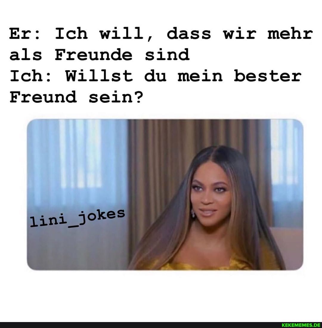Er: Ich will, dass wir mehr als Freunde sind
Ich: Willst du mein bester
Freund sein?
