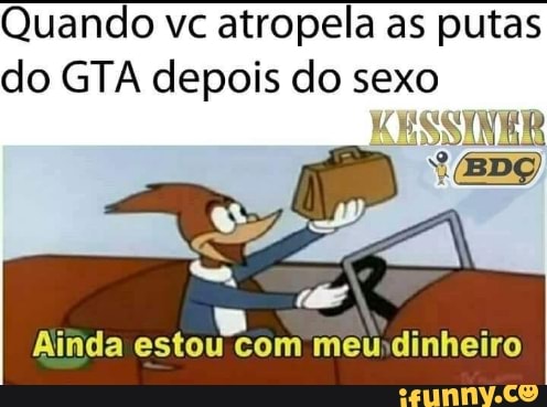 Quando vc atropela as putas
do GTA depois do sexo
KESSIVER
Ainda
criem meundinheiro