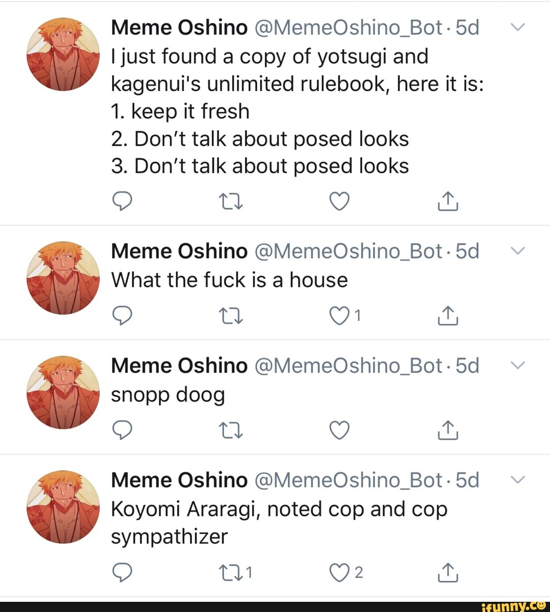 Meme Oshino OMemeOshino_Bot 5d
I just found a copy of yotsugi and
kagenui's unlimited rulebook, here it is:
1. keep it fresh
2. Don't talk about posed looks
3. Don't talk about posed looks
Meme Oshino @MemeOshino_Bot: 5d
What the fuck is house
Meme Oshino @MemeOshino_Bot: 5d
Koyomi Araragi, noted cop and cop
panne