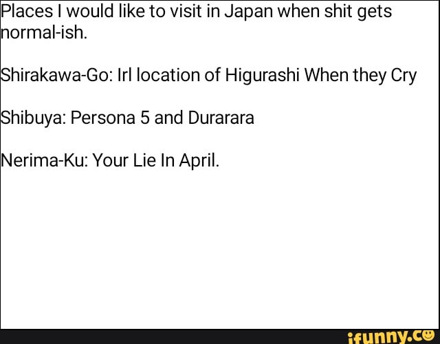 Places I would like to visit in Japan when shit gets
hirakawa-Go: Irl location of Higurashi When they Cry hibuya: Persona 5 and Durarara
normal-ish.
Nerima-Ku: Your Lie In April.